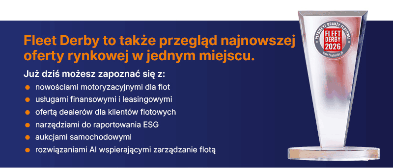Fleet Derby to także przegląd
najnowszej oferty&nbsp;rynkowej w jednym miejscu.
Już dziś możesz zapoznać się z:
&ensp;nowościami motoryzacyjnymi dla flot
&ensp;usługami finansowymi i leasingowymi
&ensp;ofertą dealer&oacute;w dla klient&oacute;w flotowych
&ensp;narzędziami do raportowania ESG
&ensp;aukcjami samochodowymi
&ensp;rozwiązaniami AI wspierającymi zarządzanie flotą